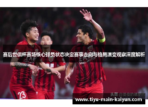 赛后世俱杯赛场核心球员状态决定赛事走向与格局演变观察深度解析