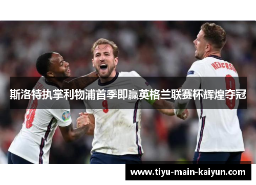 斯洛特执掌利物浦首季即赢英格兰联赛杯辉煌夺冠 斯洛特执掌利物浦首季即赢英格兰联赛杯辉煌夺冠