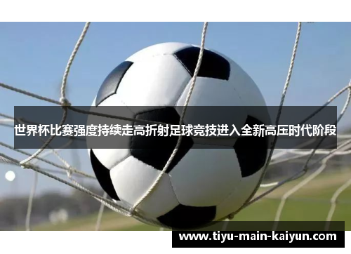 世界杯比赛强度持续走高折射足球竞技进入全新高压时代阶段